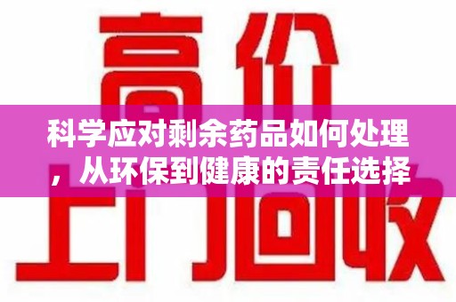 莆田科学应对剩余药品如何处理，从环保到健康的责任选择